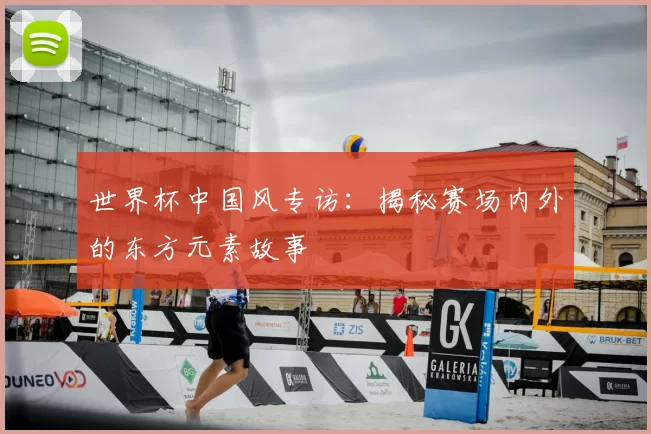 世界杯中国风专访：揭秘赛场内外的东方元素故事