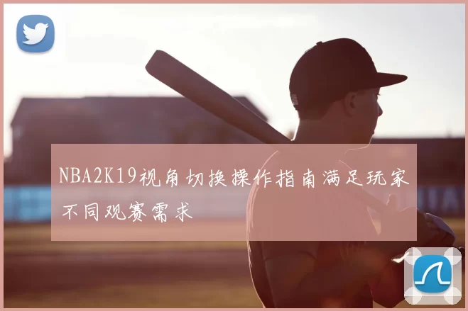 NBA2K19视角切换操作指南满足玩家不同观赛需求