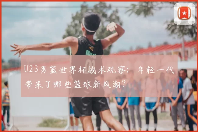 U23男篮世界杯战术观察:年轻一代带来了哪些篮球新风潮?