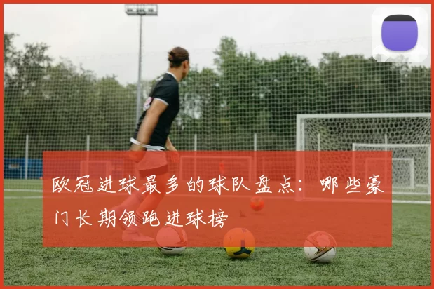 欧冠进球最多的球队盘点:哪些豪门长期领跑进球榜