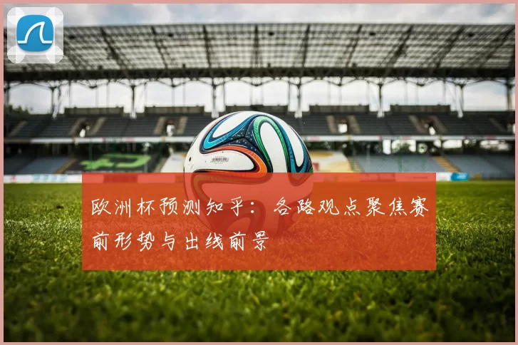 欧洲杯预测知乎:各路观点聚焦赛前形势与出线前景