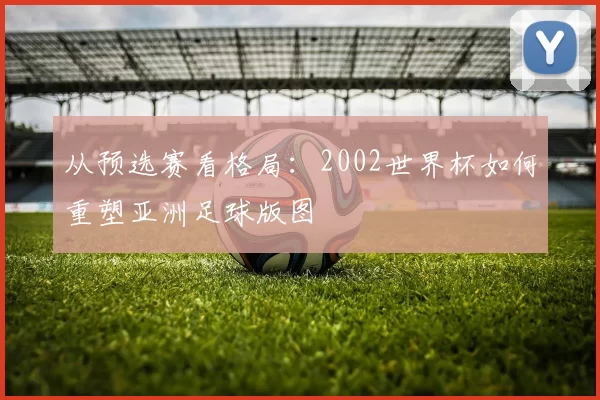 从预选赛看格局:2002世界杯如何重塑亚洲足球版图
